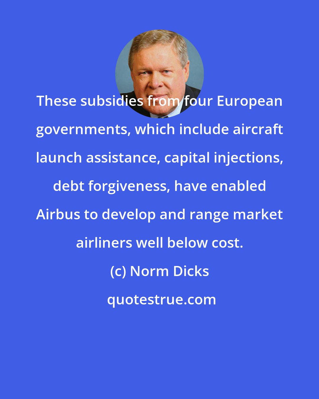 Norm Dicks: These subsidies from four European governments, which include aircraft launch assistance, capital injections, debt forgiveness, have enabled Airbus to develop and range market airliners well below cost.