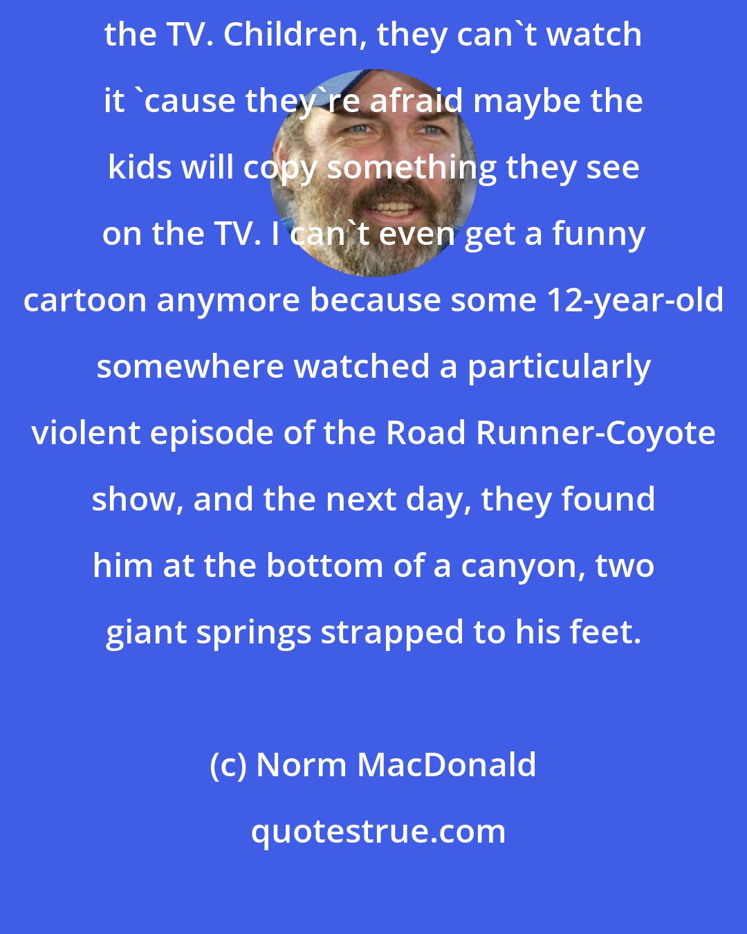 Norm MacDonald: All kinds of violence on the TV. You're not supposed to watch violence on the TV. Children, they can't watch it 'cause they're afraid maybe the kids will copy something they see on the TV. I can't even get a funny cartoon anymore because some 12-year-old somewhere watched a particularly violent episode of the Road Runner-Coyote show, and the next day, they found him at the bottom of a canyon, two giant springs strapped to his feet.