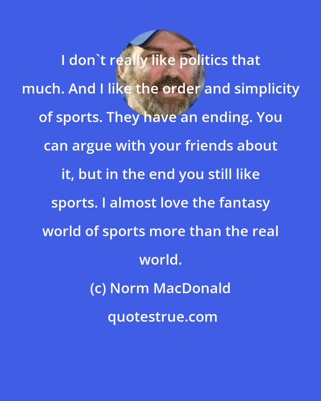 Norm MacDonald: I don't really like politics that much. And I like the order and simplicity of sports. They have an ending. You can argue with your friends about it, but in the end you still like sports. I almost love the fantasy world of sports more than the real world.
