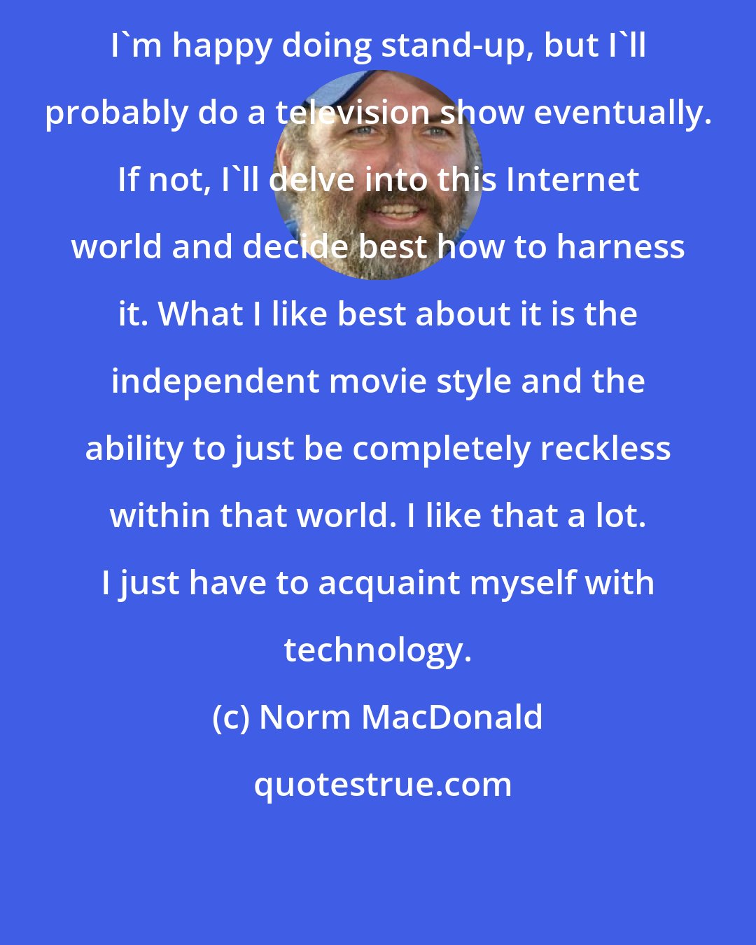 Norm MacDonald: I'm happy doing stand-up, but I'll probably do a television show eventually. If not, I'll delve into this Internet world and decide best how to harness it. What I like best about it is the independent movie style and the ability to just be completely reckless within that world. I like that a lot. I just have to acquaint myself with technology.