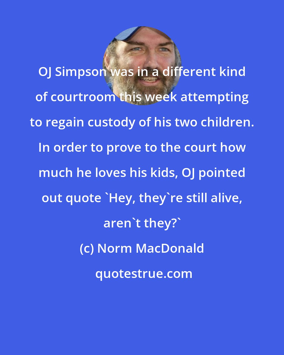 Norm MacDonald: OJ Simpson was in a different kind of courtroom this week attempting to regain custody of his two children. In order to prove to the court how much he loves his kids, OJ pointed out quote 'Hey, they're still alive, aren't they?'