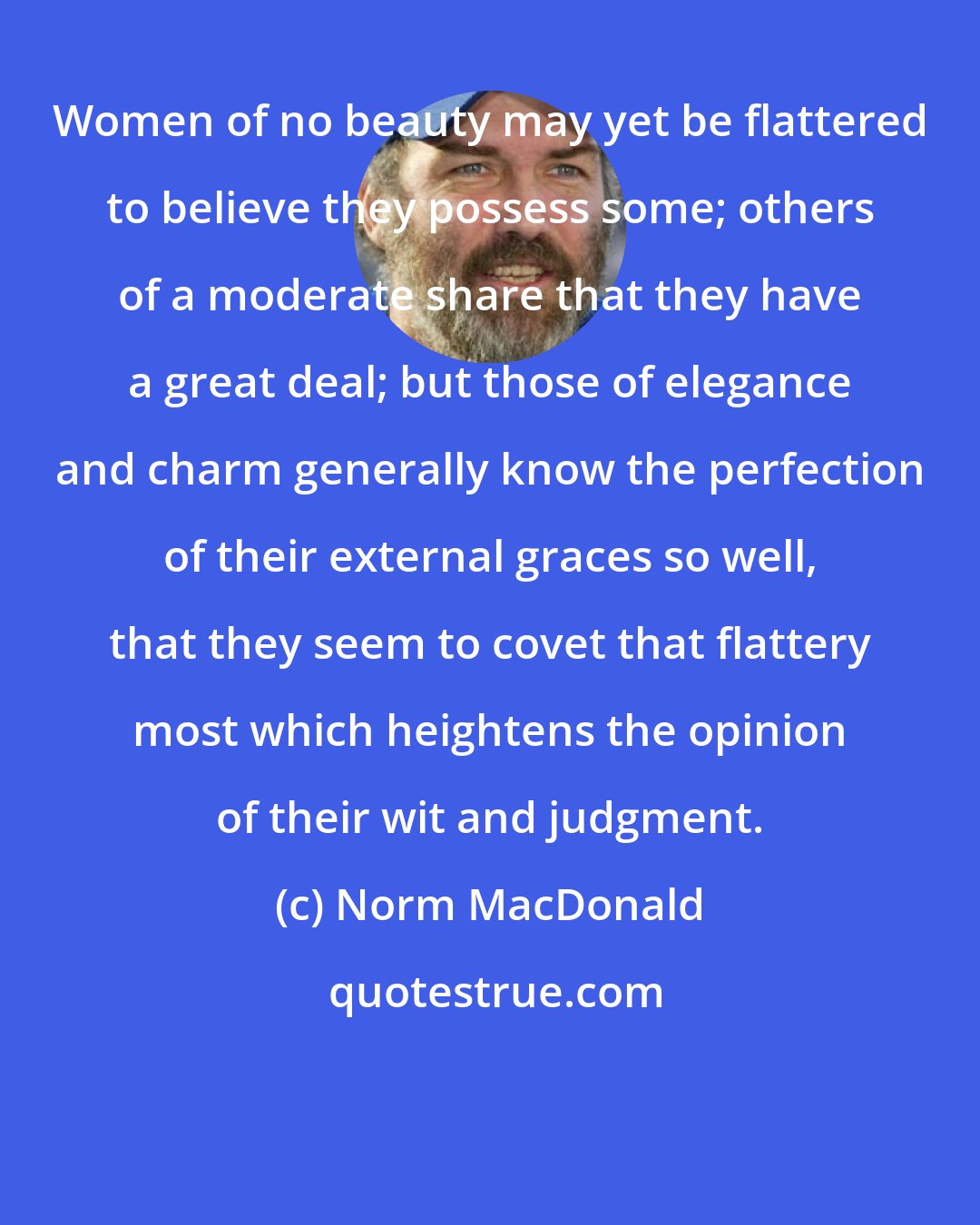 Norm MacDonald: Women of no beauty may yet be flattered to believe they possess some; others of a moderate share that they have a great deal; but those of elegance and charm generally know the perfection of their external graces so well, that they seem to covet that flattery most which heightens the opinion of their wit and judgment.