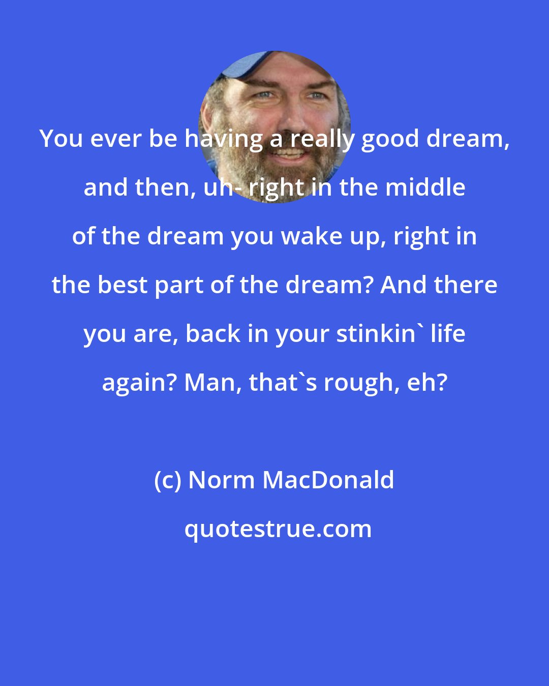 Norm MacDonald: You ever be having a really good dream, and then, uh- right in the middle of the dream you wake up, right in the best part of the dream? And there you are, back in your stinkin' life again? Man, that's rough, eh?