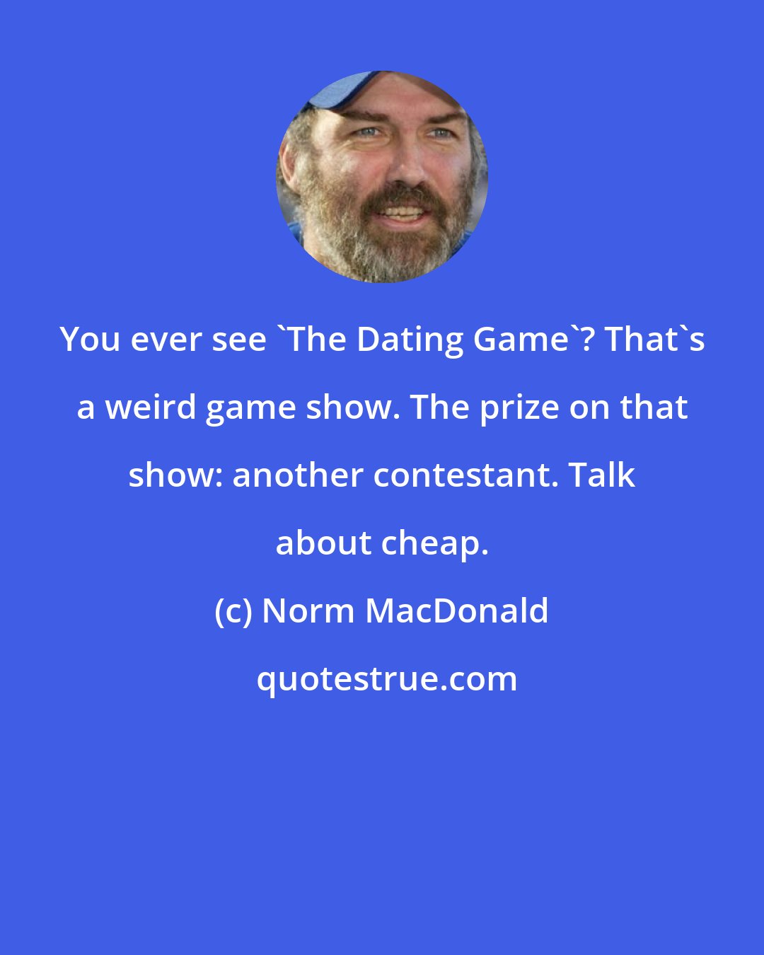 Norm MacDonald: You ever see 'The Dating Game'? That's a weird game show. The prize on that show: another contestant. Talk about cheap.