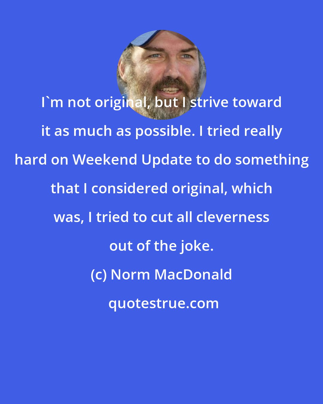 Norm MacDonald: I'm not original, but I strive toward it as much as possible. I tried really hard on Weekend Update to do something that I considered original, which was, I tried to cut all cleverness out of the joke.