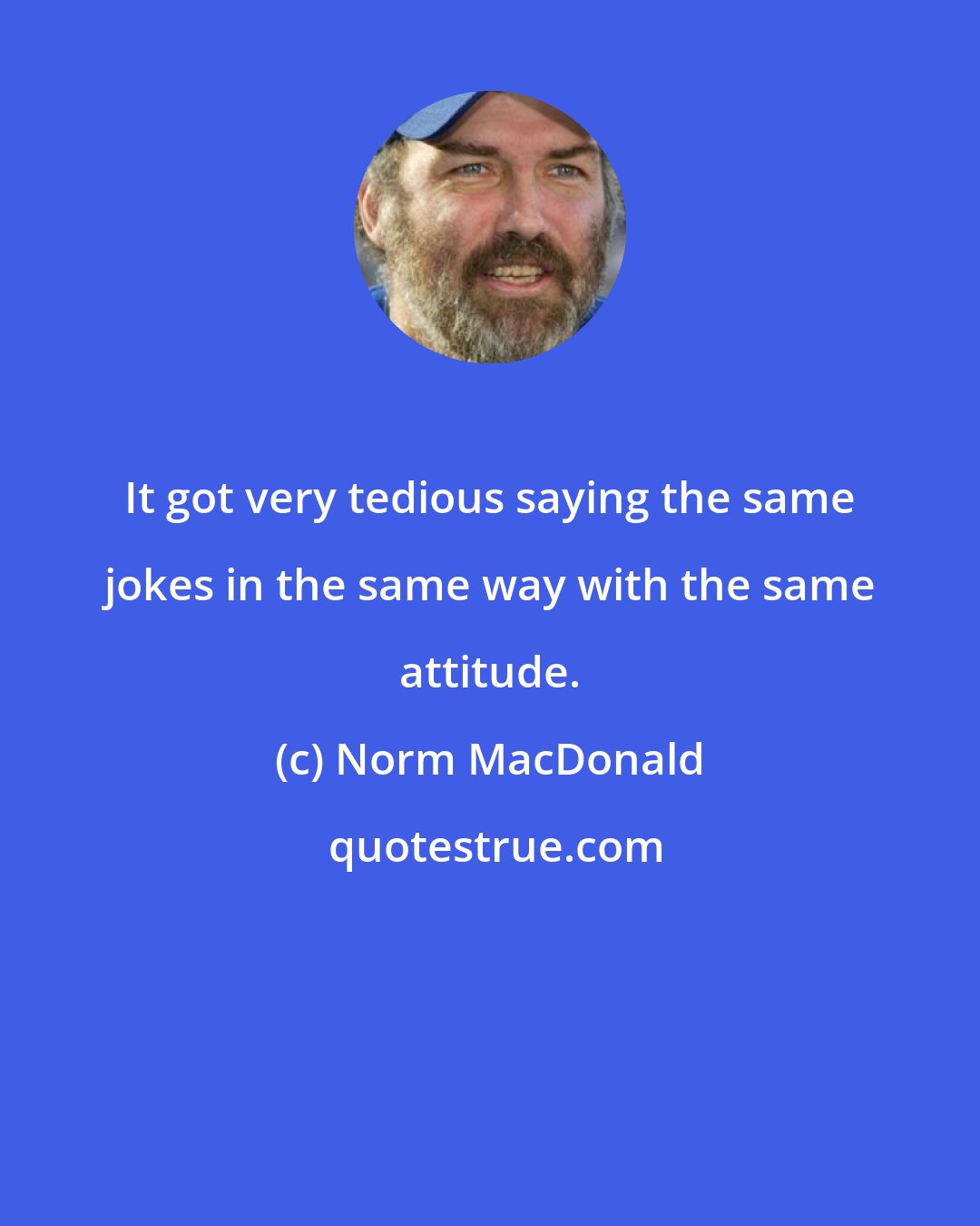 Norm MacDonald: It got very tedious saying the same jokes in the same way with the same attitude.