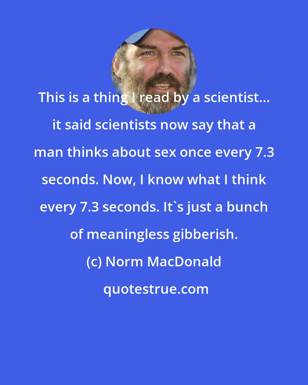 Norm MacDonald: This is a thing I read by a scientist... it said scientists now say that a man thinks about sex once every 7.3 seconds. Now, I know what I think every 7.3 seconds. It's just a bunch of meaningless gibberish.