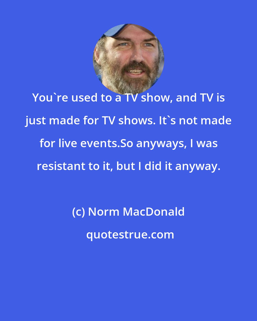 Norm MacDonald: You're used to a TV show, and TV is just made for TV shows. It's not made for live events.So anyways, I was resistant to it, but I did it anyway.