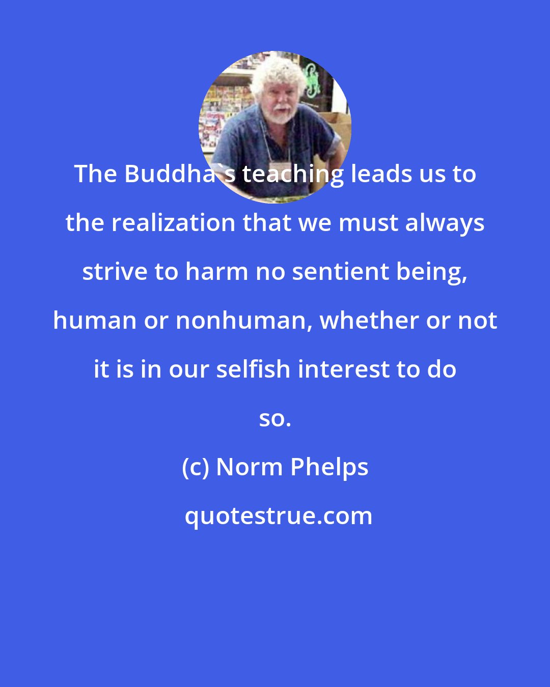 Norm Phelps: The Buddha's teaching leads us to the realization that we must always strive to harm no sentient being, human or nonhuman, whether or not it is in our selfish interest to do so.