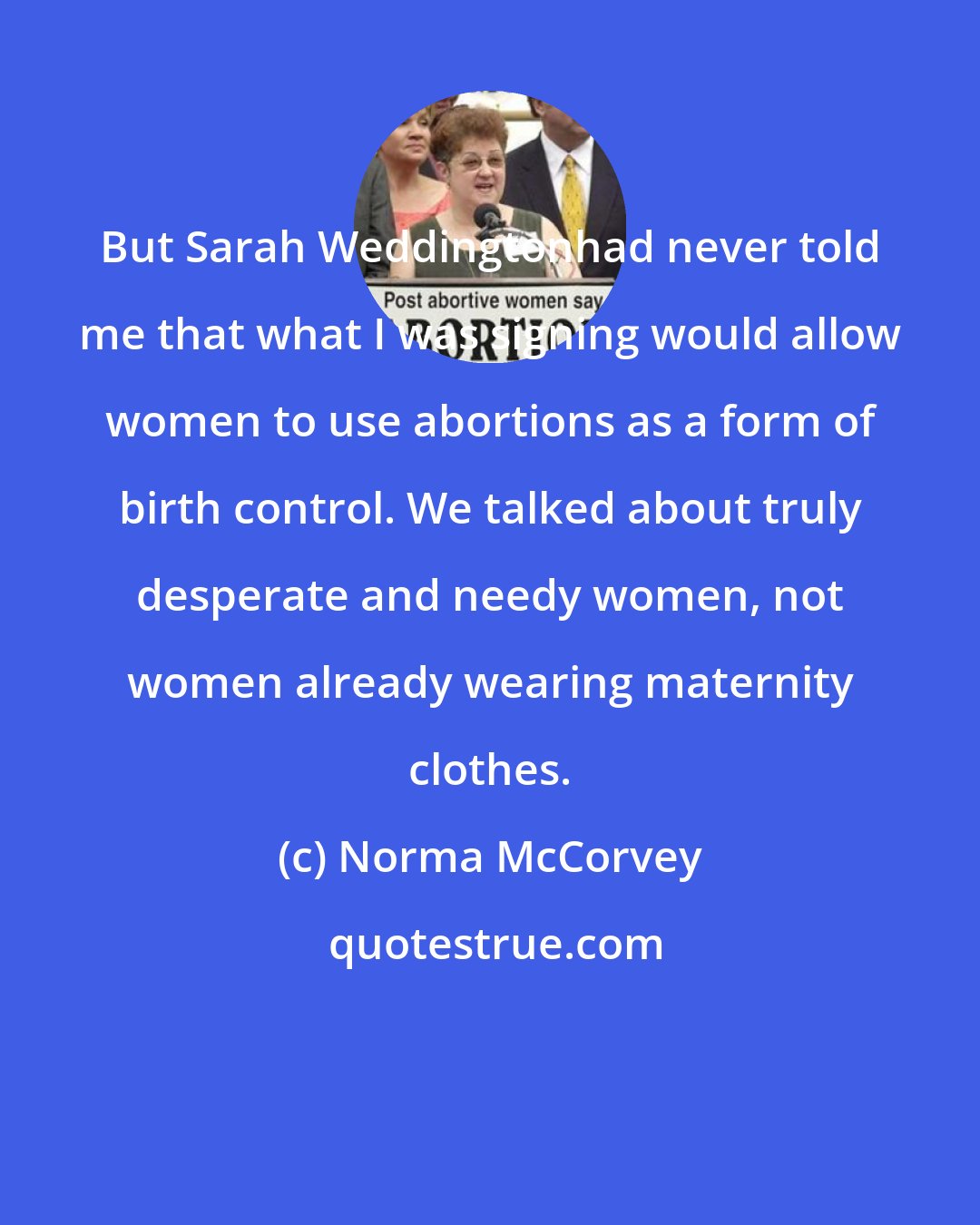 Norma McCorvey: But Sarah Weddingtonhad never told me that what I was signing would allow women to use abortions as a form of birth control. We talked about truly desperate and needy women, not women already wearing maternity clothes.