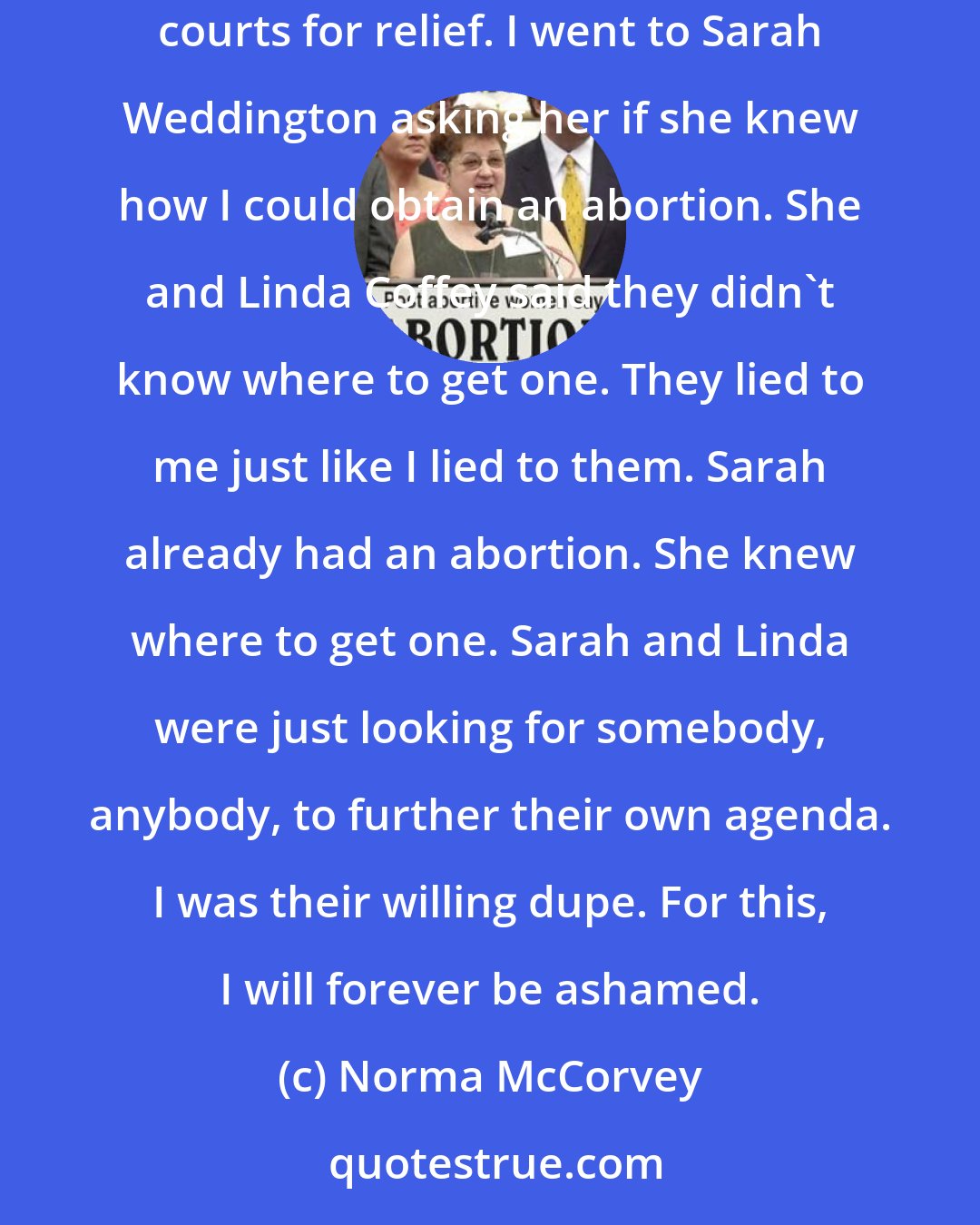 Norma McCorvey: I did not go to the Supreme Court on behalf of a class of women. I wasn't pursuing any legal remedy to my unwanted pregnancy. I did not go to the federal courts for relief. I went to Sarah Weddington asking her if she knew how I could obtain an abortion. She and Linda Coffey said they didn't know where to get one. They lied to me just like I lied to them. Sarah already had an abortion. She knew where to get one. Sarah and Linda were just looking for somebody, anybody, to further their own agenda. I was their willing dupe. For this, I will forever be ashamed.