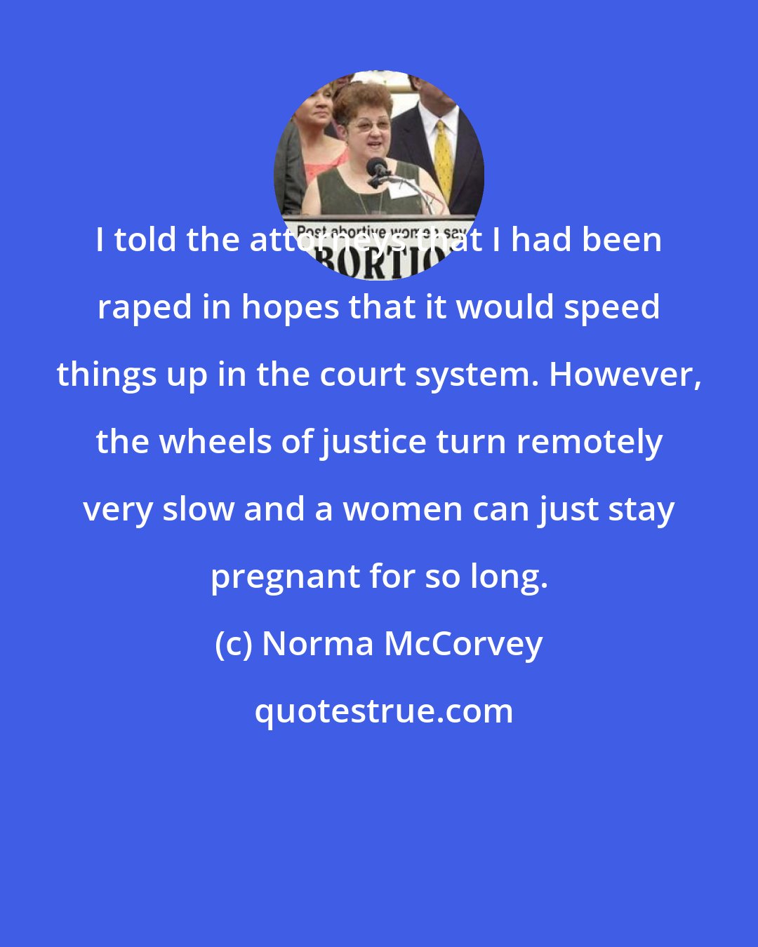 Norma McCorvey: I told the attorneys that I had been raped in hopes that it would speed things up in the court system. However, the wheels of justice turn remotely very slow and a women can just stay pregnant for so long.