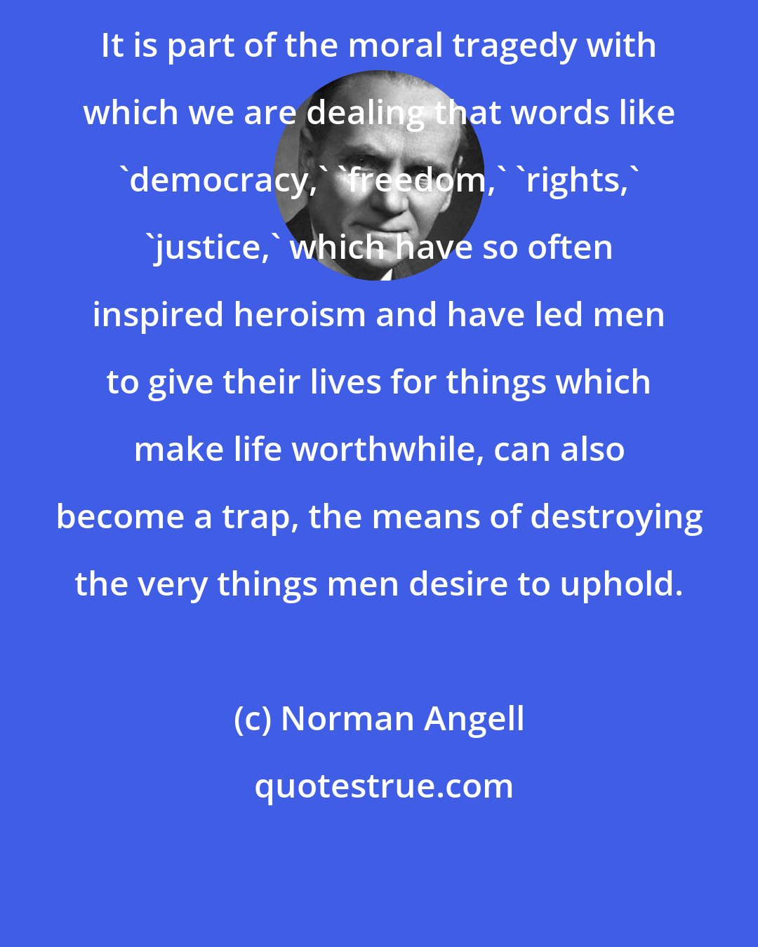 Norman Angell: It is part of the moral tragedy with which we are dealing that words like 'democracy,' 'freedom,' 'rights,' 'justice,' which have so often inspired heroism and have led men to give their lives for things which make life worthwhile, can also become a trap, the means of destroying the very things men desire to uphold.