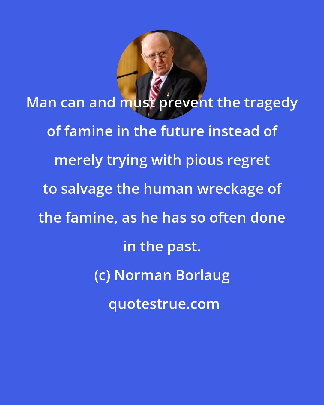 Norman Borlaug: Man can and must prevent the tragedy of famine in the future instead of merely trying with pious regret to salvage the human wreckage of the famine, as he has so often done in the past.