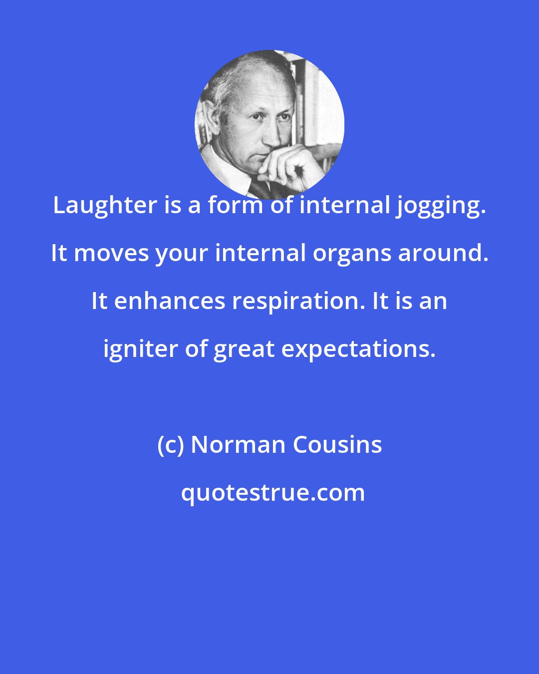 Norman Cousins: Laughter is a form of internal jogging. It moves your internal organs around. It enhances respiration. It is an igniter of great expectations.
