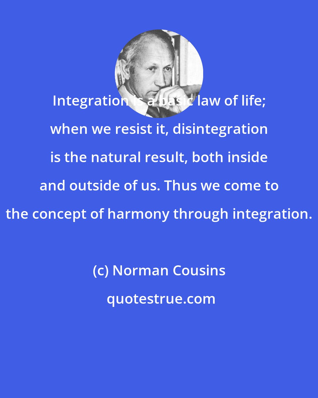 Norman Cousins: Integration is a basic law of life; when we resist it, disintegration is the natural result, both inside and outside of us. Thus we come to the concept of harmony through integration.