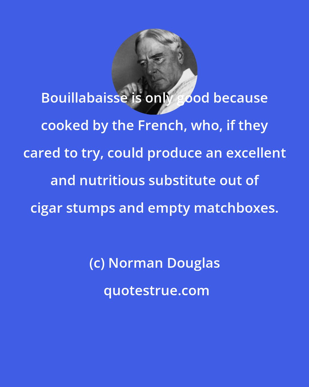Norman Douglas: Bouillabaisse is only good because cooked by the French, who, if they cared to try, could produce an excellent and nutritious substitute out of cigar stumps and empty matchboxes.