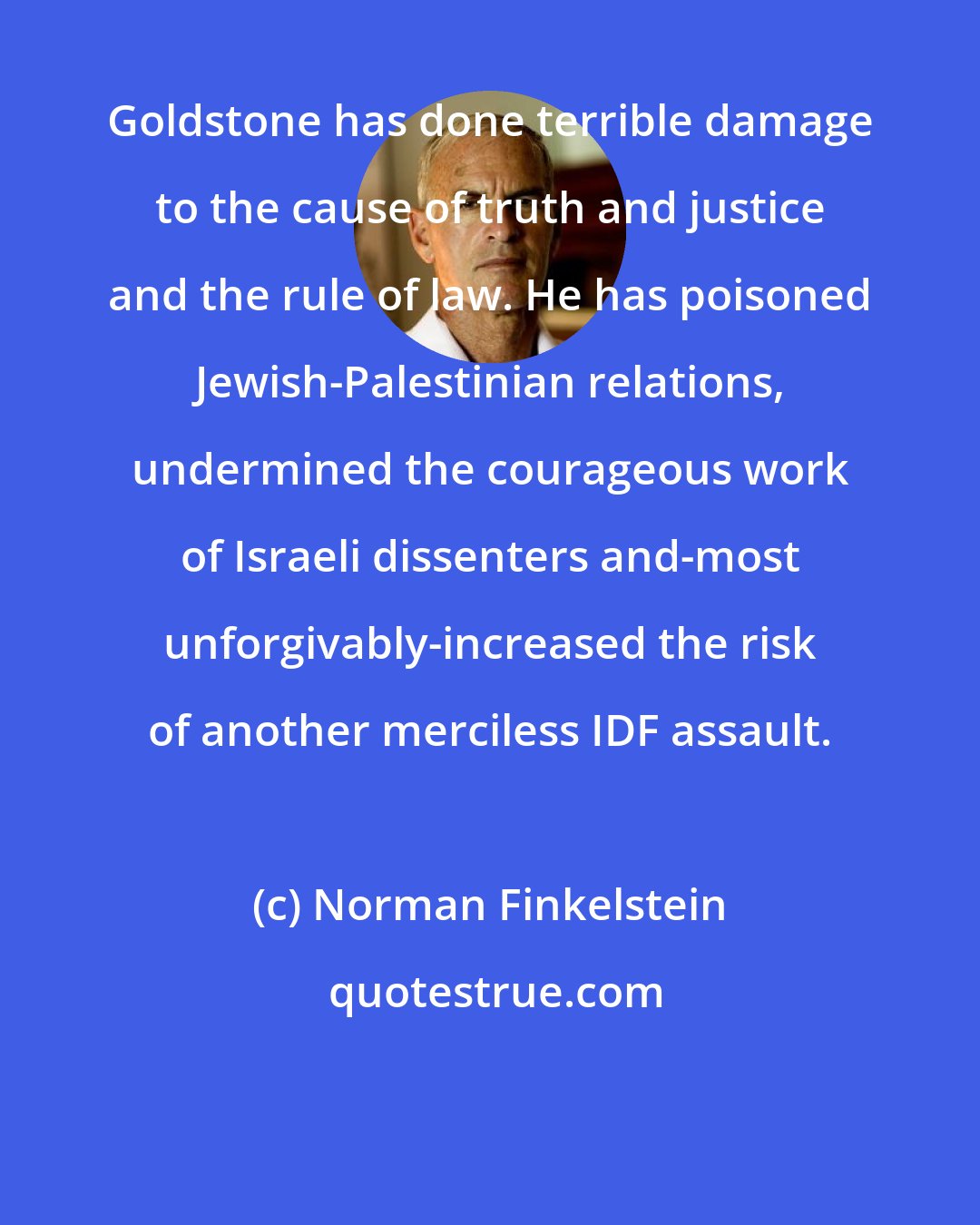 Norman Finkelstein: Goldstone has done terrible damage to the cause of truth and justice and the rule of law. He has poisoned Jewish-Palestinian relations, undermined the courageous work of Israeli dissenters and-most unforgivably-increased the risk of another merciless IDF assault.