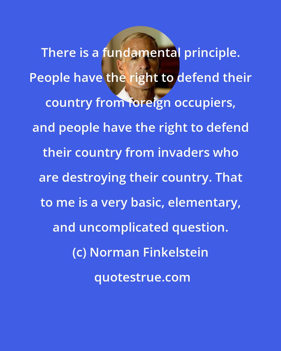 Norman Finkelstein: There is a fundamental principle. People have the right to defend their country from foreign occupiers, and people have the right to defend their country from invaders who are destroying their country. That to me is a very basic, elementary, and uncomplicated question.