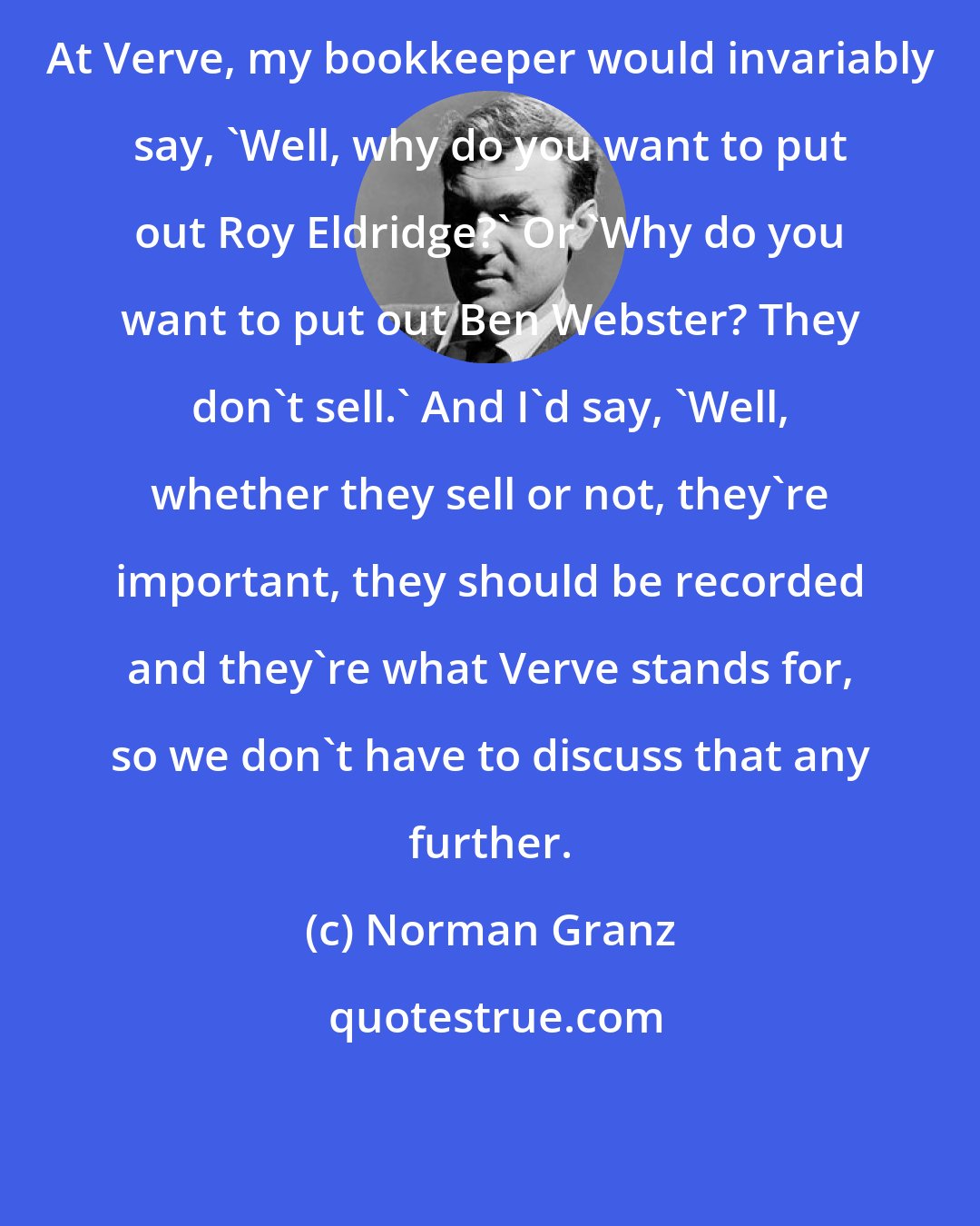 Norman Granz: At Verve, my bookkeeper would invariably say, 'Well, why do you want to put out Roy Eldridge?' Or 'Why do you want to put out Ben Webster? They don't sell.' And I'd say, 'Well, whether they sell or not, they're important, they should be recorded and they're what Verve stands for, so we don't have to discuss that any further.
