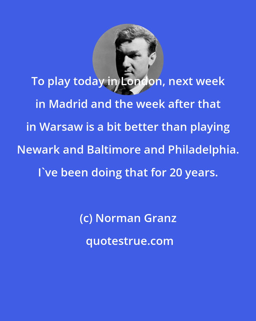 Norman Granz: To play today in London, next week in Madrid and the week after that in Warsaw is a bit better than playing Newark and Baltimore and Philadelphia. I've been doing that for 20 years.