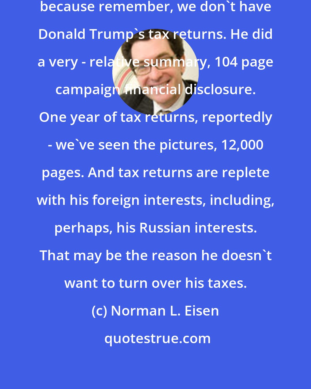 Norman L. Eisen: There's a Russia angle to all this, because remember, we don't have Donald Trump's tax returns. He did a very - relative summary, 104 page campaign financial disclosure. One year of tax returns, reportedly - we've seen the pictures, 12,000 pages. And tax returns are replete with his foreign interests, including, perhaps, his Russian interests. That may be the reason he doesn't want to turn over his taxes.