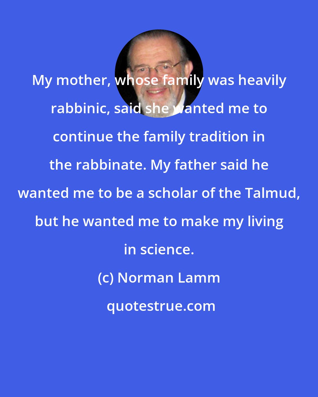 Norman Lamm: My mother, whose family was heavily rabbinic, said she wanted me to continue the family tradition in the rabbinate. My father said he wanted me to be a scholar of the Talmud, but he wanted me to make my living in science.