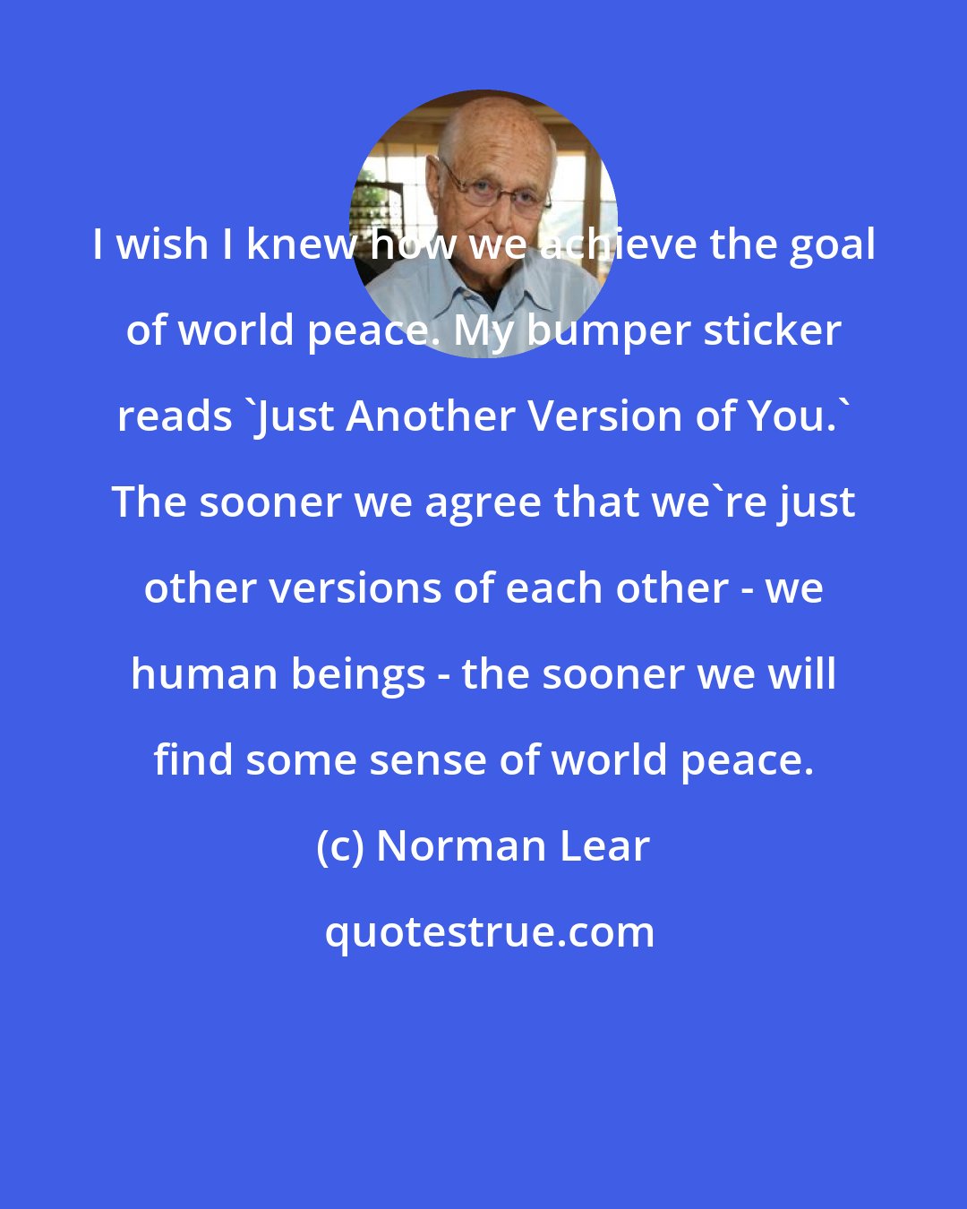 Norman Lear: I wish I knew how we achieve the goal of world peace. My bumper sticker reads 'Just Another Version of You.' The sooner we agree that we're just other versions of each other - we human beings - the sooner we will find some sense of world peace.