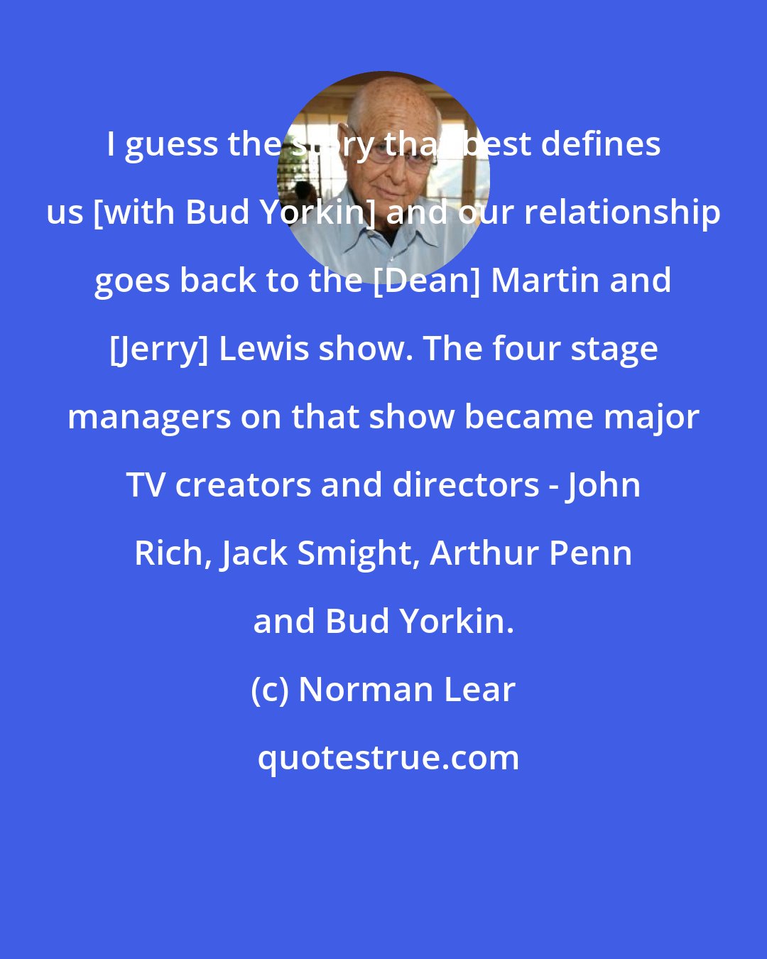 Norman Lear: I guess the story that best defines us [with Bud Yorkin] and our relationship goes back to the [Dean] Martin and [Jerry] Lewis show. The four stage managers on that show became major TV creators and directors - John Rich, Jack Smight, Arthur Penn and Bud Yorkin.