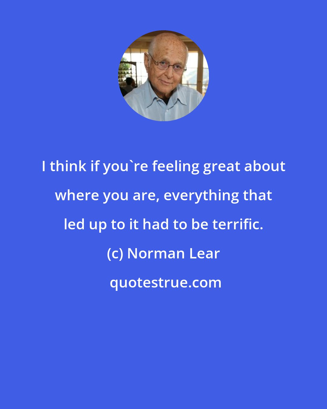 Norman Lear: I think if you're feeling great about where you are, everything that led up to it had to be terrific.