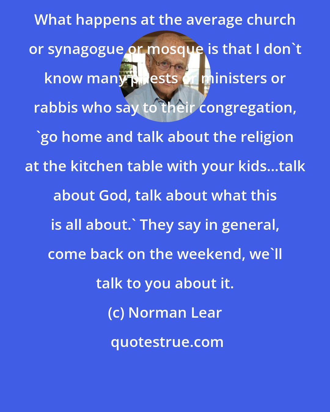 Norman Lear: What happens at the average church or synagogue or mosque is that I don't know many priests or ministers or rabbis who say to their congregation, 'go home and talk about the religion at the kitchen table with your kids...talk about God, talk about what this is all about.' They say in general, come back on the weekend, we'll talk to you about it.