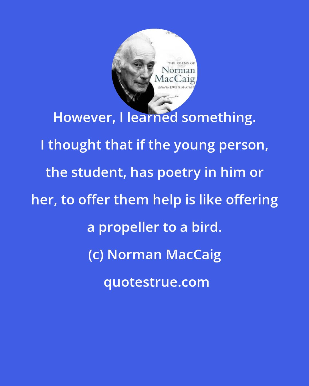 Norman MacCaig: However, I learned something. I thought that if the young person, the student, has poetry in him or her, to offer them help is like offering a propeller to a bird.