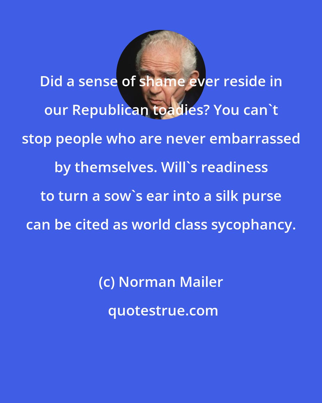 Norman Mailer: Did a sense of shame ever reside in our Republican toadies? You can't stop people who are never embarrassed by themselves. Will's readiness to turn a sow's ear into a silk purse can be cited as world class sycophancy.