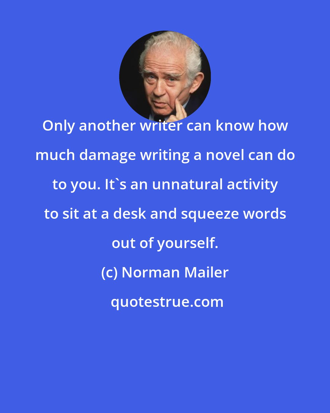 Norman Mailer: Only another writer can know how much damage writing a novel can do to you. It's an unnatural activity to sit at a desk and squeeze words out of yourself.
