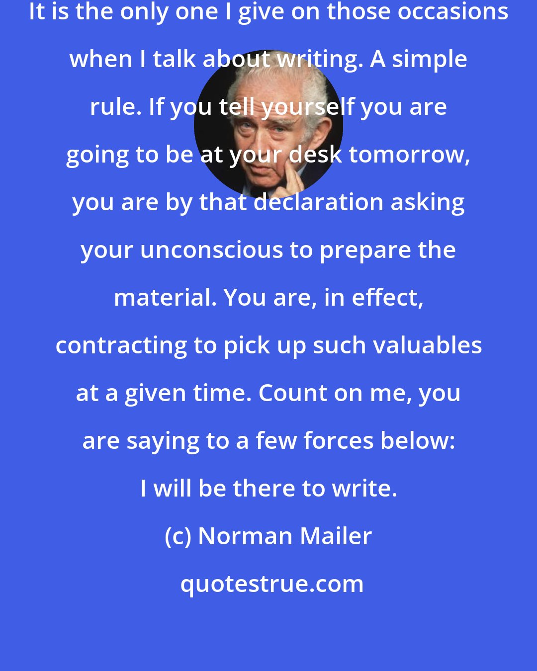 Norman Mailer: Over the years, I've found one rule. It is the only one I give on those occasions when I talk about writing. A simple rule. If you tell yourself you are going to be at your desk tomorrow, you are by that declaration asking your unconscious to prepare the material. You are, in effect, contracting to pick up such valuables at a given time. Count on me, you are saying to a few forces below: I will be there to write.