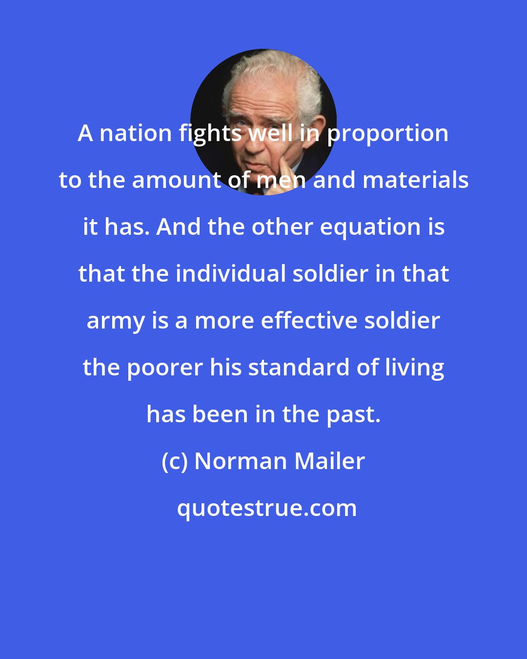 Norman Mailer: A nation fights well in proportion to the amount of men and materials it has. And the other equation is that the individual soldier in that army is a more effective soldier the poorer his standard of living has been in the past.