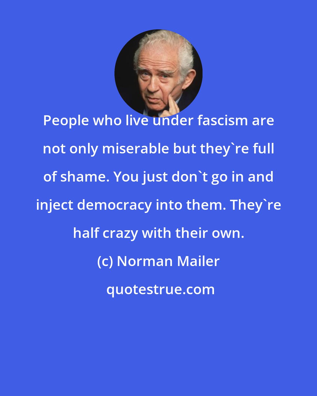 Norman Mailer: People who live under fascism are not only miserable but they're full of shame. You just don't go in and inject democracy into them. They're half crazy with their own.