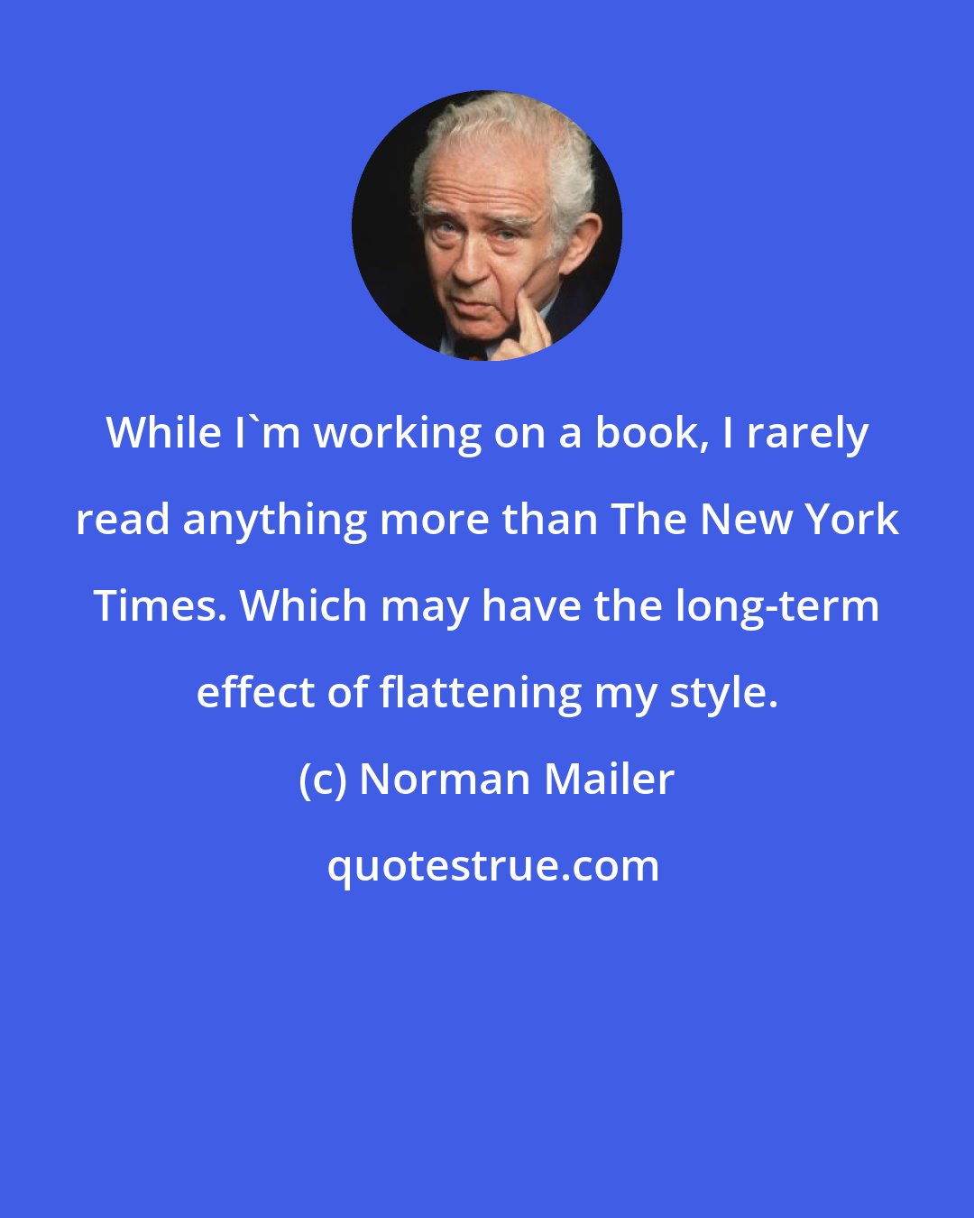 Norman Mailer: While I'm working on a book, I rarely read anything more than The New York Times. Which may have the long-term effect of flattening my style.