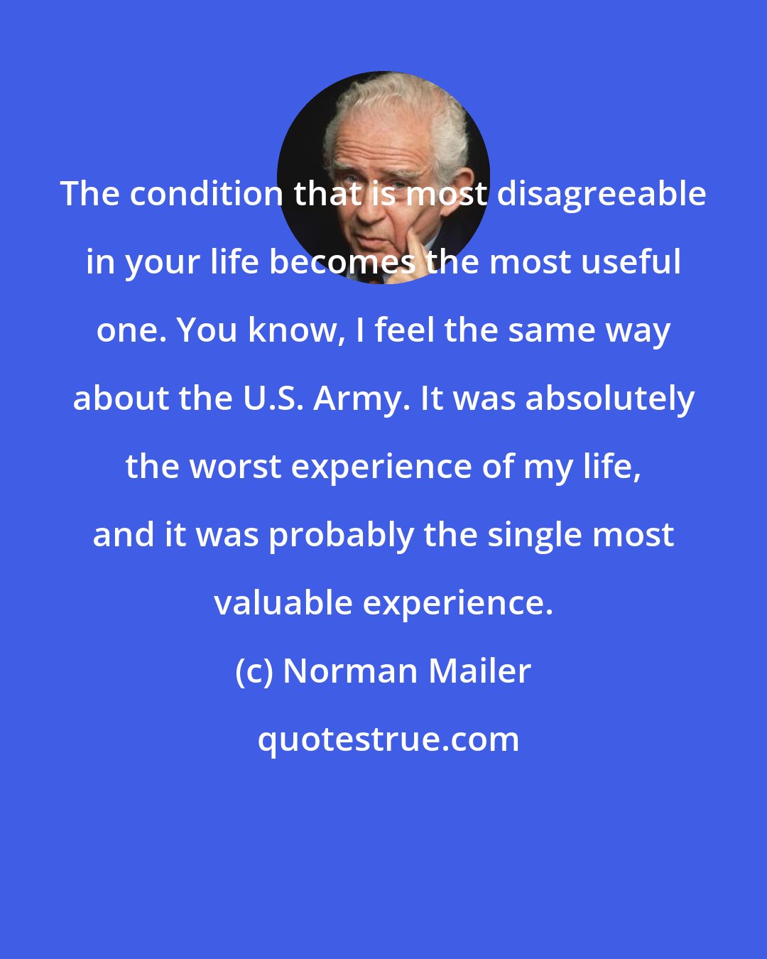 Norman Mailer: The condition that is most disagreeable in your life becomes the most useful one. You know, I feel the same way about the U.S. Army. It was absolutely the worst experience of my life, and it was probably the single most valuable experience.