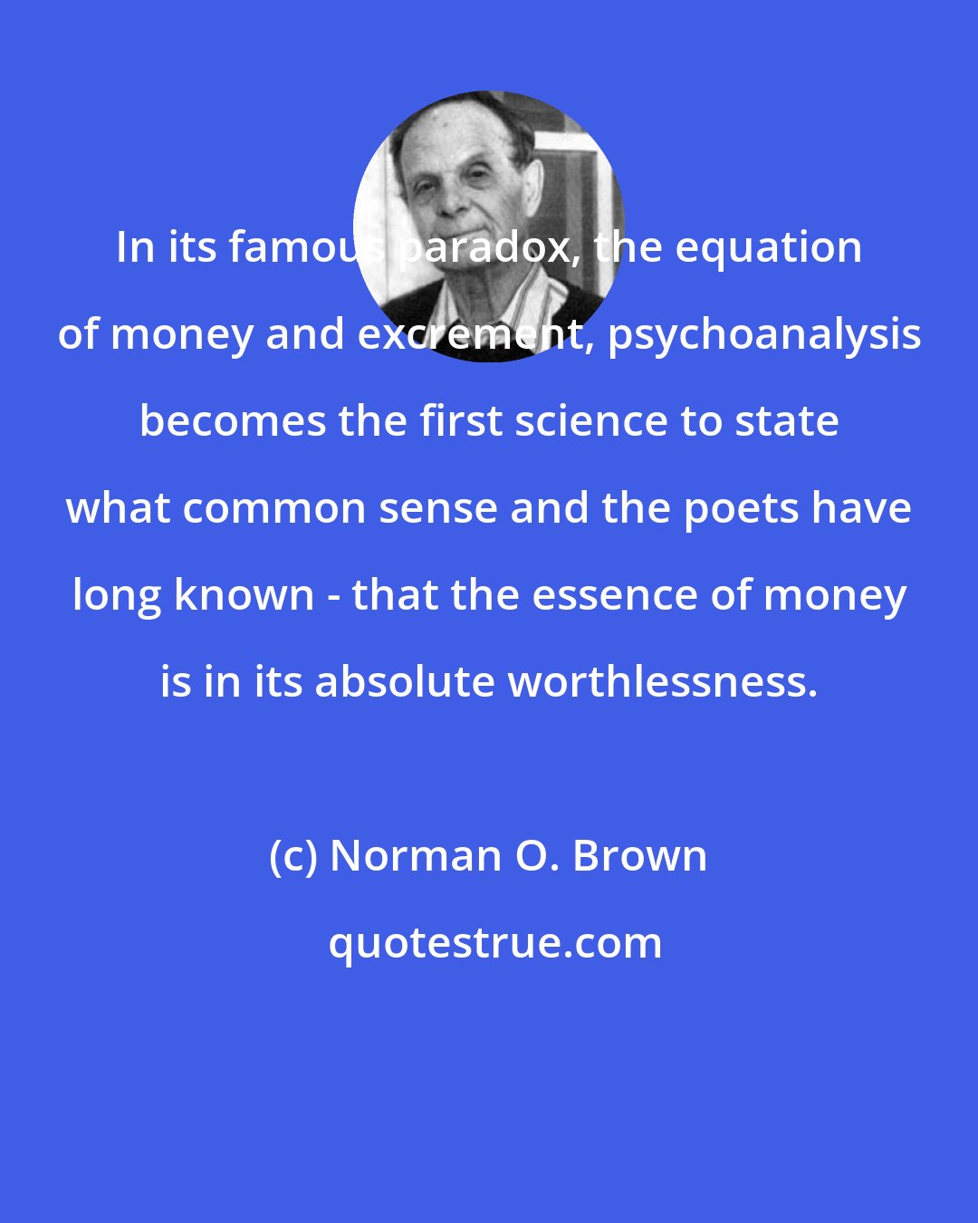 Norman O. Brown: In its famous paradox, the equation of money and excrement, psychoanalysis becomes the first science to state what common sense and the poets have long known - that the essence of money is in its absolute worthlessness.
