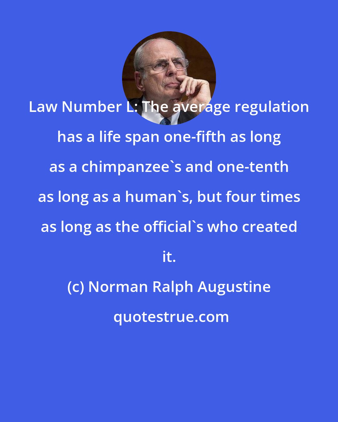 Norman Ralph Augustine: Law Number L: The average regulation has a life span one-fifth as long as a chimpanzee's and one-tenth as long as a human's, but four times as long as the official's who created it.