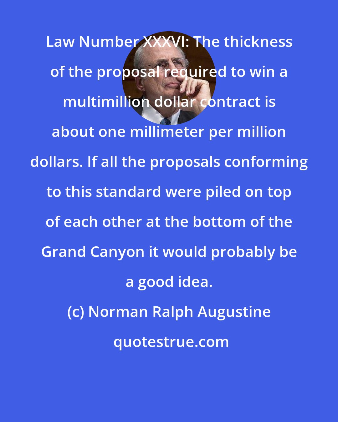 Norman Ralph Augustine: Law Number XXXVI: The thickness of the proposal required to win a multimillion dollar contract is about one millimeter per million dollars. If all the proposals conforming to this standard were piled on top of each other at the bottom of the Grand Canyon it would probably be a good idea.