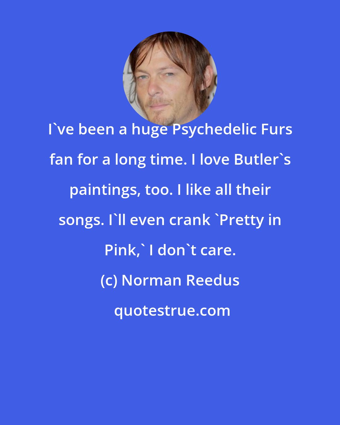 Norman Reedus: I've been a huge Psychedelic Furs fan for a long time. I love Butler's paintings, too. I like all their songs. I'll even crank 'Pretty in Pink,' I don't care.
