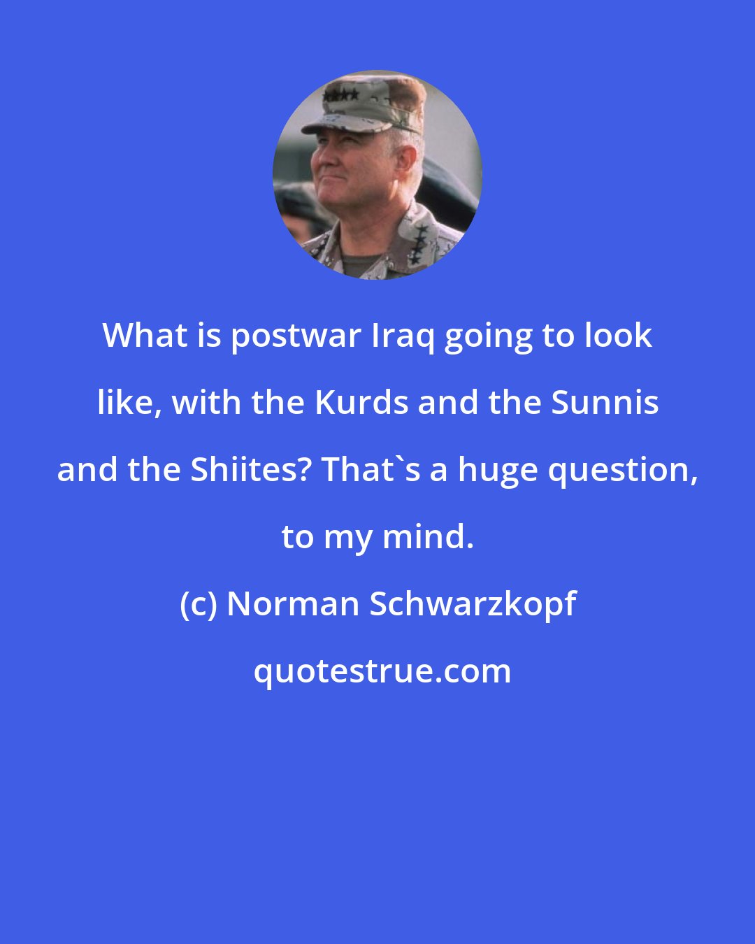 Norman Schwarzkopf: What is postwar Iraq going to look like, with the Kurds and the Sunnis and the Shiites? That's a huge question, to my mind.