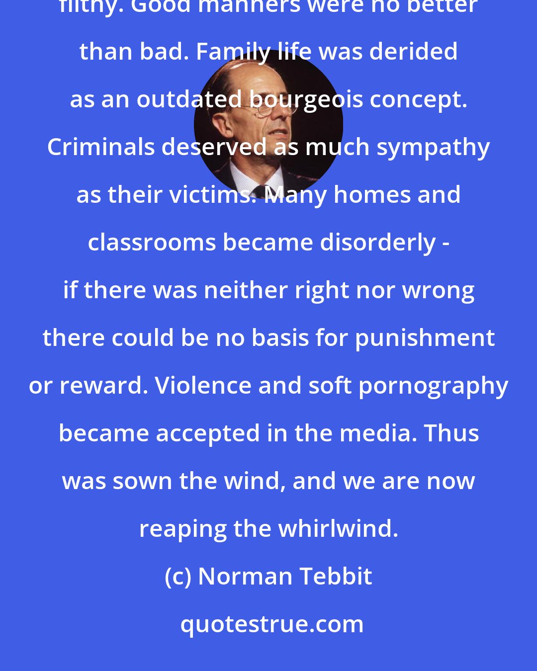Norman Tebbit: Bad art was as good as good art. Grammar and spelling were no longer important. To be clean was no better than to be filthy. Good manners were no better than bad. Family life was derided as an outdated bourgeois concept. Criminals deserved as much sympathy as their victims. Many homes and classrooms became disorderly - if there was neither right nor wrong there could be no basis for punishment or reward. Violence and soft pornography became accepted in the media. Thus was sown the wind, and we are now reaping the whirlwind.