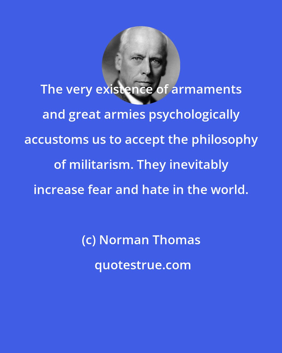 Norman Thomas: The very existence of armaments and great armies psychologically accustoms us to accept the philosophy of militarism. They inevitably increase fear and hate in the world.