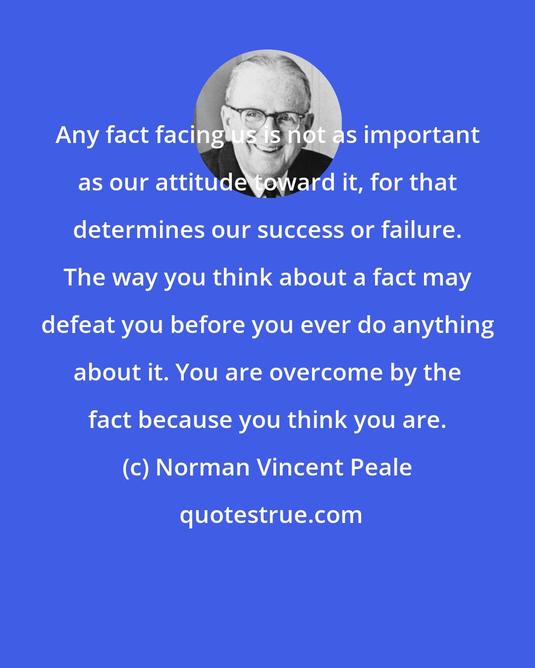 Norman Vincent Peale: Any fact facing us is not as important as our attitude toward it, for that determines our success or failure. The way you think about a fact may defeat you before you ever do anything about it. You are overcome by the fact because you think you are.