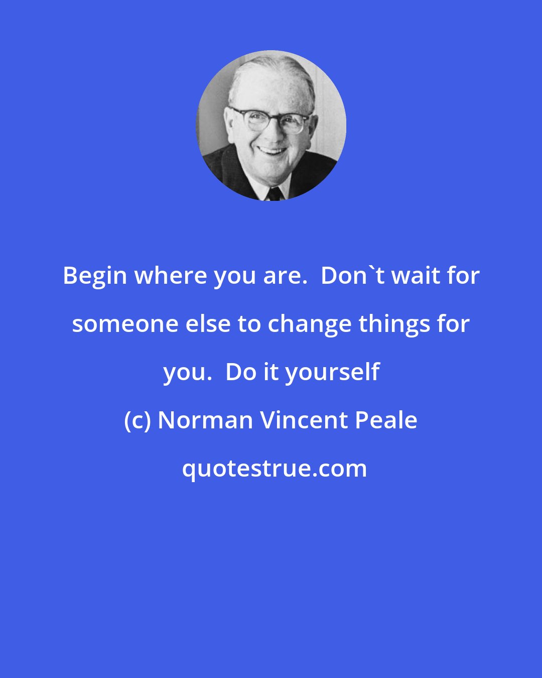 Norman Vincent Peale: Begin where you are.  Don't wait for someone else to change things for you.  Do it yourself