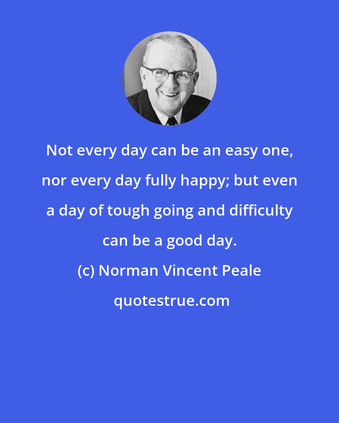 Norman Vincent Peale: Not every day can be an easy one, nor every day fully happy; but even a day of tough going and difficulty can be a good day.