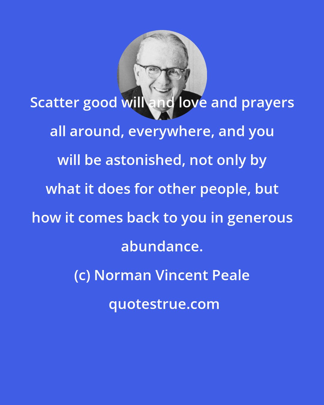 Norman Vincent Peale: Scatter good will and love and prayers all around, everywhere, and you will be astonished, not only by what it does for other people, but how it comes back to you in generous abundance.